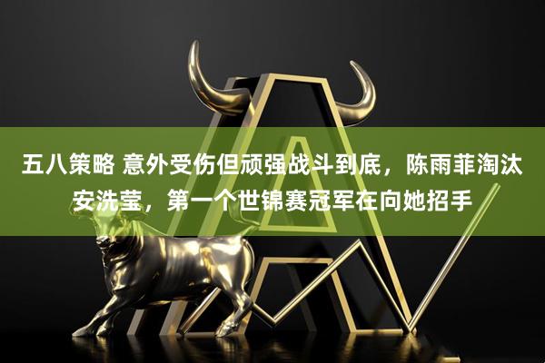 五八策略 意外受伤但顽强战斗到底，陈雨菲淘汰安洗莹，第一个世锦赛冠军在向她招手