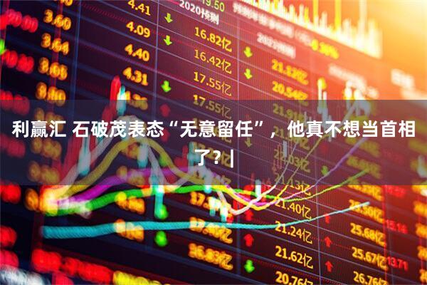 利赢汇 石破茂表态“无意留任”，他真不想当首相了？|