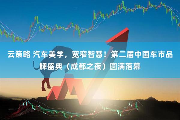 云策略 汽车美学，宽窄智慧！第二届中国车市品牌盛典（成都之夜）圆满落幕