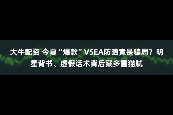 大牛配资 今夏“爆款”VSEA防晒竟是骗局？明星背书、虚假话术背后藏多重猫腻