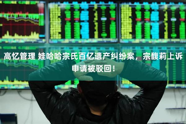 高忆管理 娃哈哈宗氏百亿遗产纠纷案，宗馥莉上诉申请被驳回！