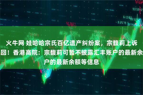 火牛网 娃哈哈宗氏百亿遗产纠纷案，宗馥莉上诉申请被驳回！香港高院：宗馥莉可暂不披露汇丰账户的最新余额等信息