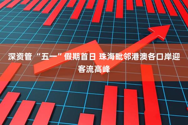 深资管 “五一”假期首日 珠海毗邻港澳各口岸迎客流高峰