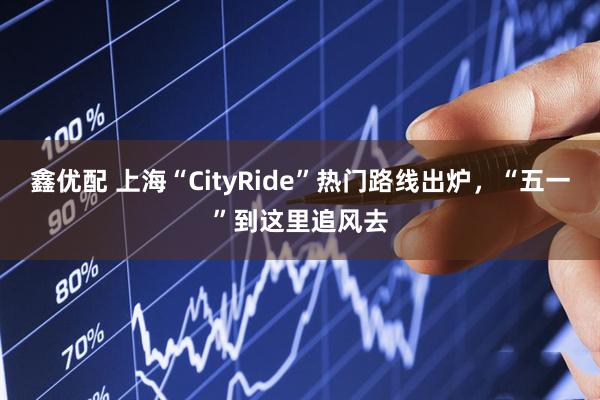 鑫优配 上海“CityRide”热门路线出炉，“五一”到这里追风去