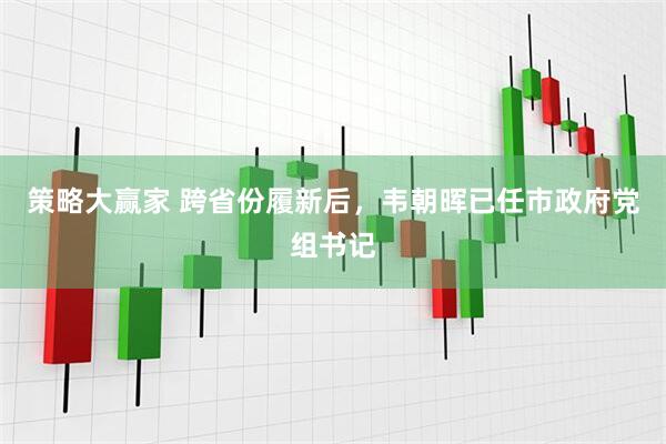 策略大赢家 跨省份履新后，韦朝晖已任市政府党组书记