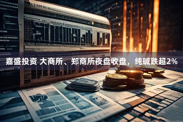 嘉盛投资 大商所、郑商所夜盘收盘，纯碱跌超2%