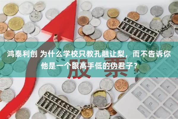 鸿泰利创 为什么学校只教孔融让梨，而不告诉你他是一个眼高手低的伪君子？