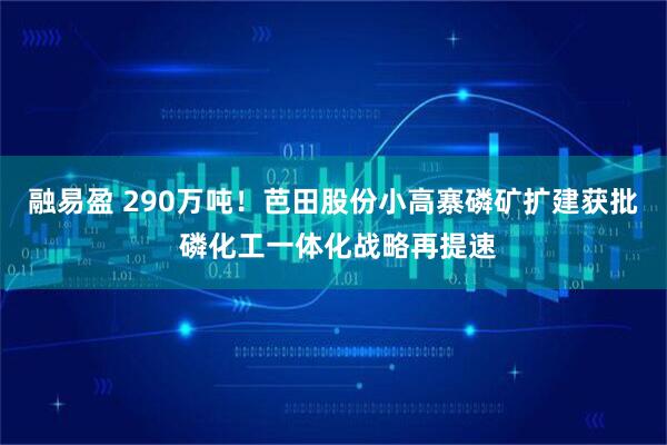 融易盈 290万吨!芭田股份小高寨磷矿扩建获批 磷化工一体化战略再提速