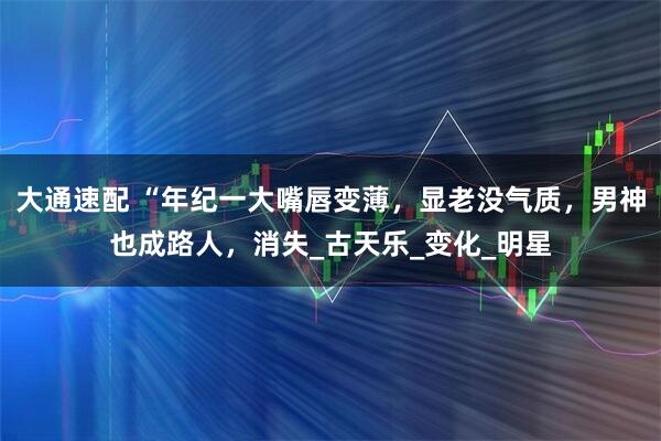大通速配 “年纪一大嘴唇变薄,显老没气质,男神也成路人,消失_古天乐_变化_明星